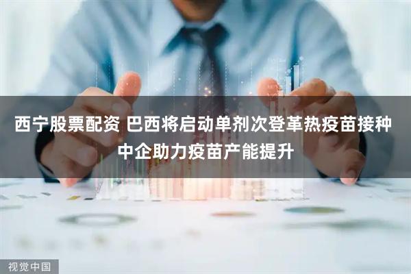 西宁股票配资 巴西将启动单剂次登革热疫苗接种 中企助力疫苗产能提升