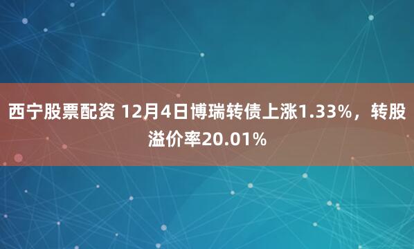 西宁股票配资 12月4日博瑞转债上涨1.33%，转股溢价率20.01%