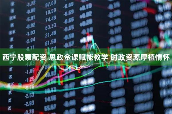 西宁股票配资 思政金课赋能教学 时政资源厚植情怀
