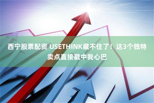 西宁股票配资 USETHINK藏不住了！这3个独特卖点直接戳中我心巴