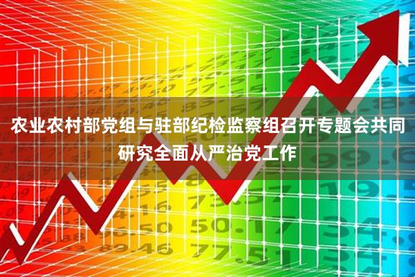 农业农村部党组与驻部纪检监察组召开专题会共同研究全面从严治党工作