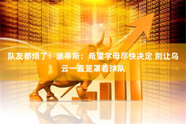 队友都烦了！波蒂斯：希望字母尽快决定 别让乌云一直笼罩着球队
