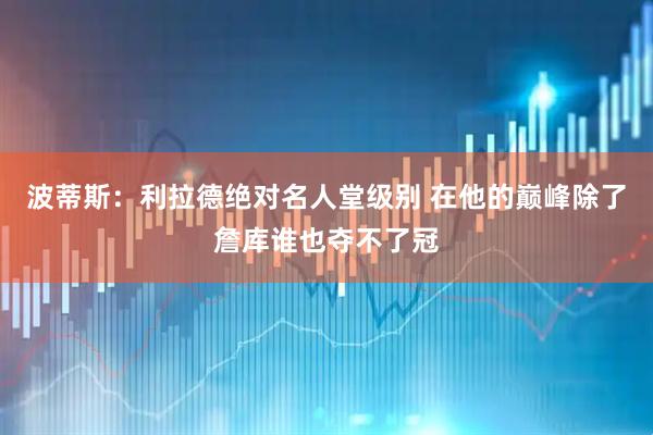 波蒂斯：利拉德绝对名人堂级别 在他的巅峰除了詹库谁也夺不了冠