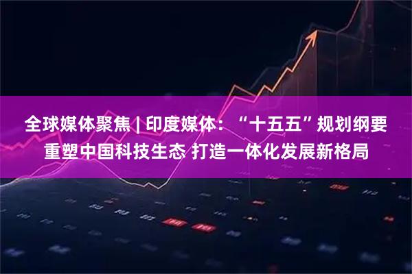 全球媒体聚焦 | 印度媒体：“十五五”规划纲要重塑中国科技生态 打造一体化发展新格局