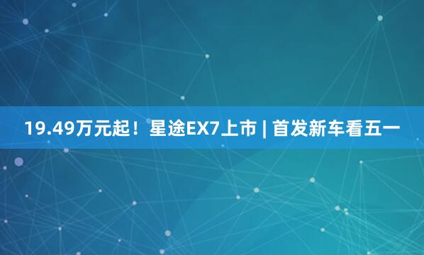 19.49万元起！星途EX7上市 | 首发新车看五一