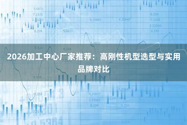 2026加工中心厂家推荐：高刚性机型选型与实用品牌对比