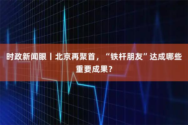 时政新闻眼丨北京再聚首，“铁杆朋友”达成哪些重要成果？