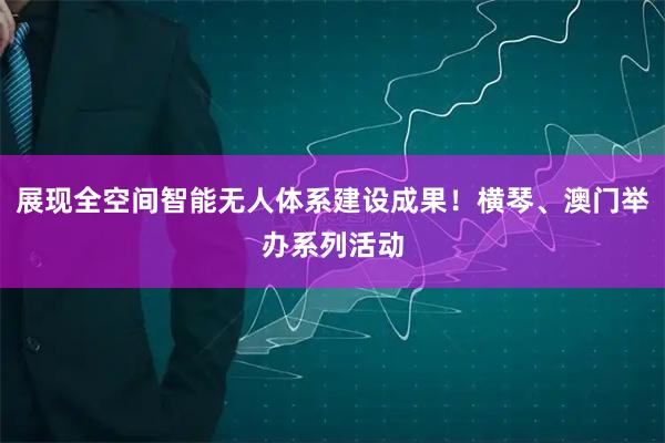 展现全空间智能无人体系建设成果！横琴、澳门举办系列活动